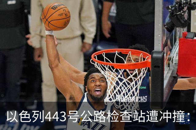 以色列443号公路检查站遭冲撞：1名以军重伤，司机被击毙